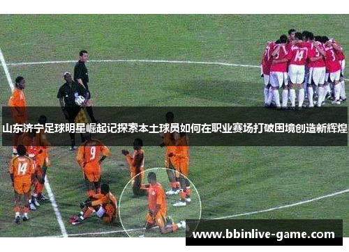 山东济宁足球明星崛起记探索本土球员如何在职业赛场打破困境创造新辉煌