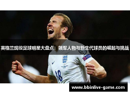英格兰现役足球明星大盘点：领军人物与新生代球员的崛起与挑战