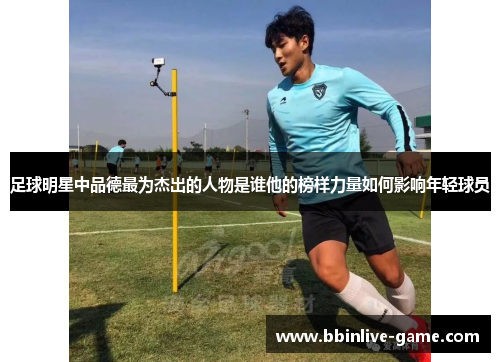 足球明星中品德最为杰出的人物是谁他的榜样力量如何影响年轻球员