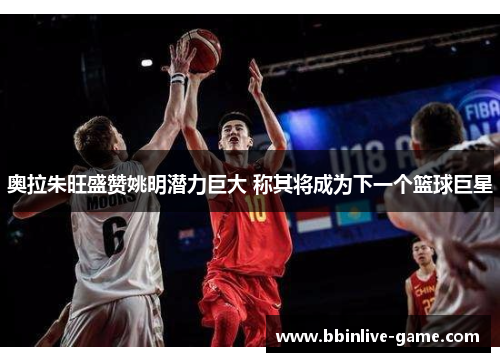 奥拉朱旺盛赞姚明潜力巨大 称其将成为下一个篮球巨星