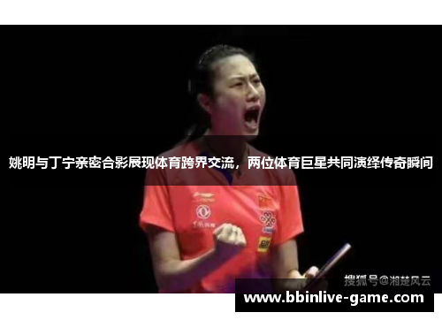姚明与丁宁亲密合影展现体育跨界交流，两位体育巨星共同演绎传奇瞬间