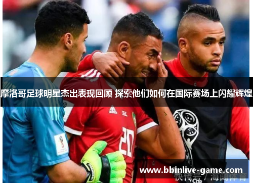 摩洛哥足球明星杰出表现回顾 探索他们如何在国际赛场上闪耀辉煌
