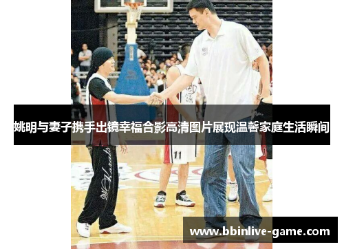 姚明与妻子携手出镜幸福合影高清图片展现温馨家庭生活瞬间