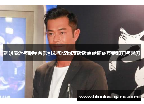 姚明最近与明星合影引发热议网友纷纷点赞称赞其亲和力与魅力