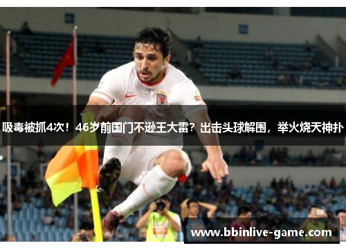 吸毒被抓4次！46岁前国门不逊王大雷？出击头球解围，举火烧天神扑