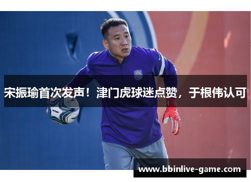 宋振瑜首次发声！津门虎球迷点赞，于根伟认可