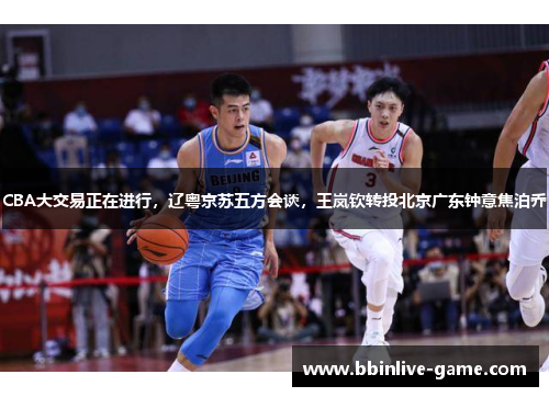 CBA大交易正在进行，辽粤京苏五方会谈，王岚钦转投北京广东钟意焦泊乔